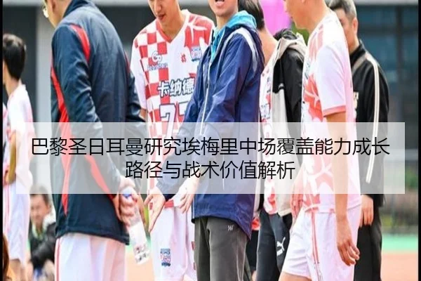 巴黎圣日耳曼研究埃梅里中场覆盖能力成长路径与战术价值解析