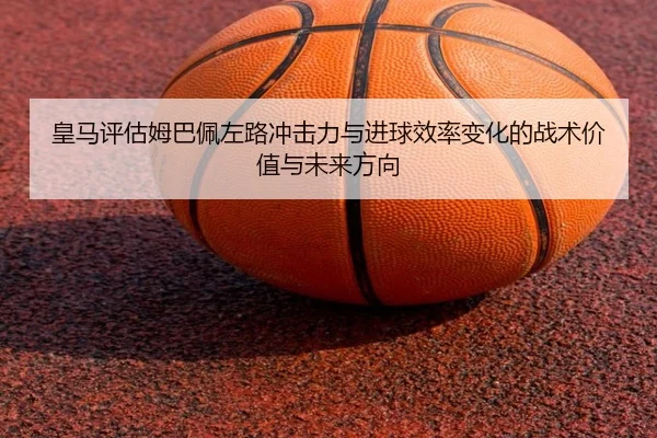 皇马评估姆巴佩左路冲击力与进球效率变化的战术价值与未来方向