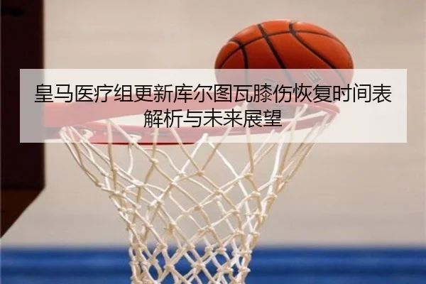 皇马医疗组更新库尔图瓦膝伤恢复时间表解析与未来展望