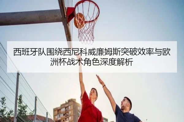 西班牙队围绕西尼科威廉姆斯突破效率与欧洲杯战术角色深度解析